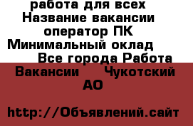 работа для всех › Название вакансии ­ оператор ПК › Минимальный оклад ­ 15 000 - Все города Работа » Вакансии   . Чукотский АО